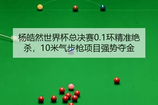 杨皓然世界杯总决赛0.1环精准绝杀，10米气步枪项目强势夺金