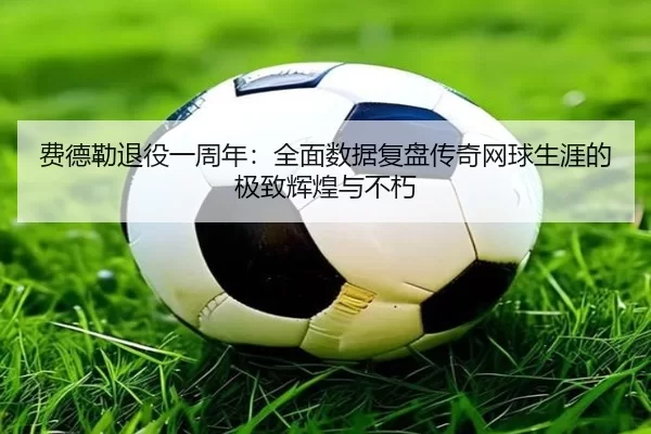 费德勒退役一周年：全面数据复盘传奇网球生涯的极致辉煌与不朽