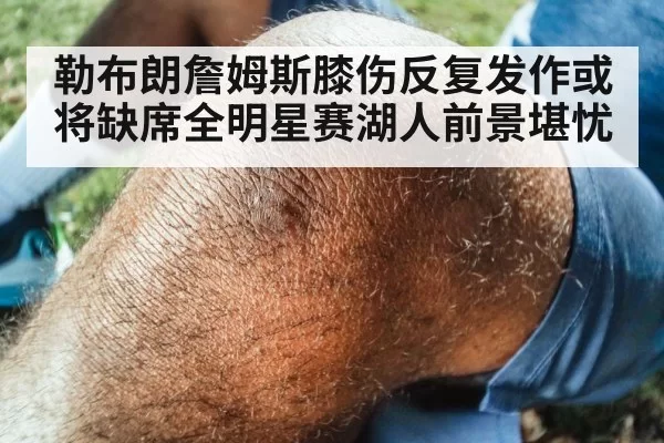勒布朗詹姆斯膝伤反复发作或将缺席全明星赛湖人前景堪忧