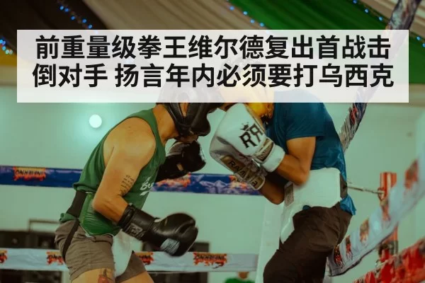 前重量级拳王维尔德复出首战击倒对手 扬言年内必须要打乌西克