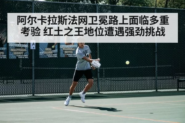 阿尔卡拉斯法网卫冕路上面临多重考验 红土之王地位遭遇强劲挑战