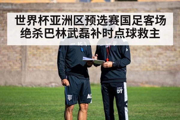世界杯亚洲区预选赛国足客场绝杀巴林武磊补时点球救主