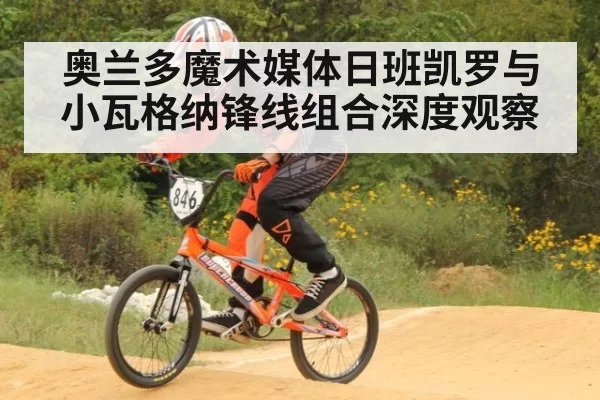 奥兰多魔术媒体日班凯罗与小瓦格纳锋线组合深度观察
